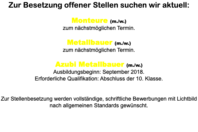 Zur Besetzung offener Stellen suchen wir aktuell: Monteure (m./w.) zum nächstmöglichen Termin. Metallbauer (m./w.) zum nächstmöglichen Termin. Azubi Metallbauer (m./w.) Ausbildungsbeginn: September 2018. Erforderliche Qualifikation: Abschluss der 10. Klasse. Zur Stellenbesetzung werden vollständige, schriftliche Bewerbungen mit Lichtbild nach allgemeinen Standards gewünscht.