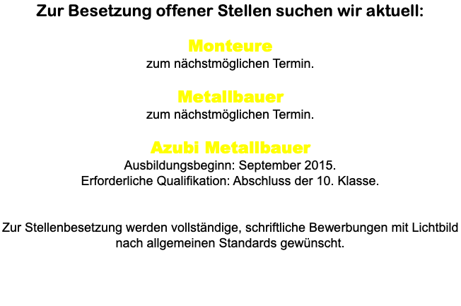 Zur Besetzung offener Stellen suchen wir aktuell: Monteure zum nächstmöglichen Termin. Metallbauer zum nächstmöglichen Termin. Azubi Metallbauer Ausbildungsbeginn: September 2015. Erforderliche Qualifikation: Abschluss der 10. Klasse. Zur Stellenbesetzung werden vollständige, schriftliche Bewerbungen mit Lichtbild nach allgemeinen Standards gewünscht.