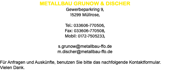 METALLBAU GRUNOW & DISCHER Gewerbeparkring 9, 15299 Müllrose, Tel.: 033606-770506, Fax: 033606-770508, Mobil: 0172-7505233, s.grunow@metallbau-ffo.de m.discher@metallbau-ffo.de Für Anfragen und Auskünfte, benutzen Sie bitte das nachfolgende Kontaktformular. Vielen Dank.