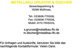 METALLBAU GRUNOW & DISCHER Gewerbeparkring 9, 15299 Müllrose, Tel.: 033606-770506, Fax: 033606-770508, Mobil: 0172-7505233, s.grunow@metallbau-ffo.de m.discher@metallbau-ffo.de Für Anfragen und Auskünfte, benutzen Sie bitte das nachfolgende Kontaktformular. Vielen Dank.